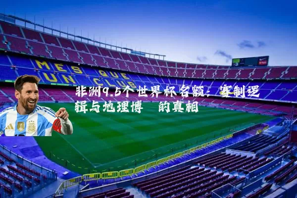 非洲9.5个世界杯名额：赛制逻辑与地理博弈的真相
